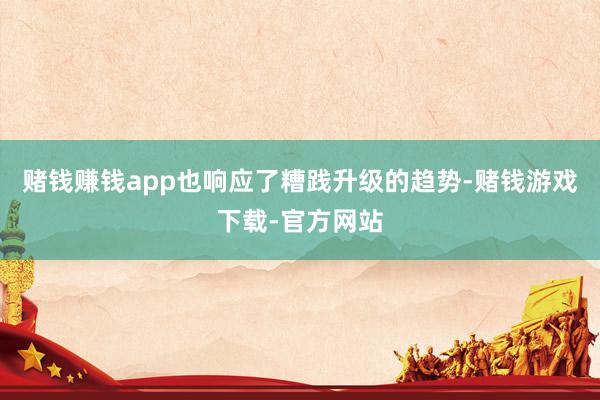 赌钱赚钱app也响应了糟践升级的趋势-赌钱游戏下载-官方网站