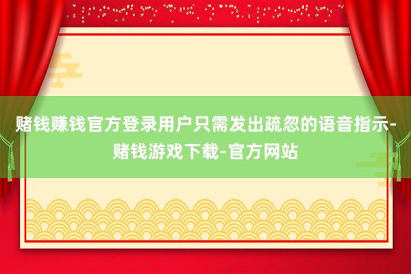 赌钱赚钱官方登录用户只需发出疏忽的语音指示-赌钱游戏下载-官方网站