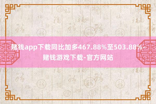 赌钱app下载同比加多467.88%至503.88%-赌钱游戏下载-官方网站