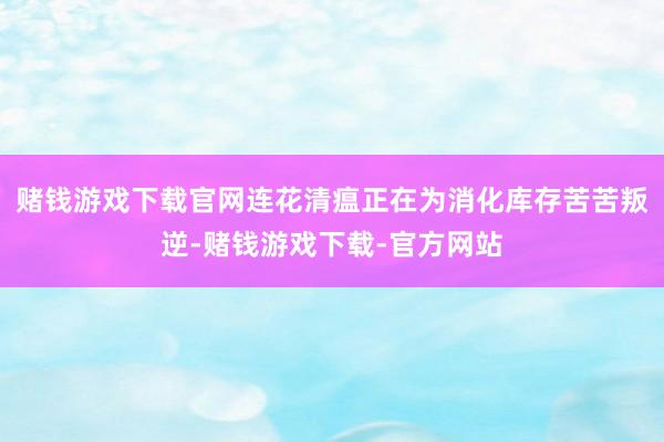 赌钱游戏下载官网　　连花清瘟正在为消化库存苦苦叛逆-赌钱游戏下载-官方网站