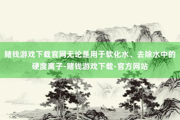 赌钱游戏下载官网无论是用于软化水、去除水中的硬度离子-赌钱游戏下载-官方网站