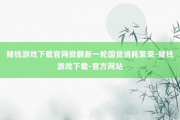 赌钱游戏下载官网掀翻新一轮国货消耗繁荣-赌钱游戏下载-官方网站