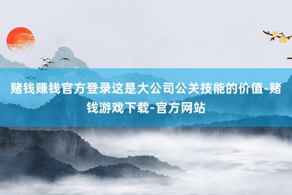 赌钱赚钱官方登录这是大公司公关技能的价值-赌钱游戏下载-官方网站