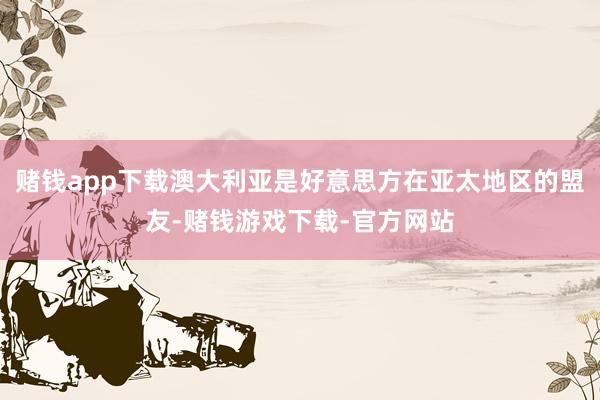 赌钱app下载澳大利亚是好意思方在亚太地区的盟友-赌钱游戏下载-官方网站