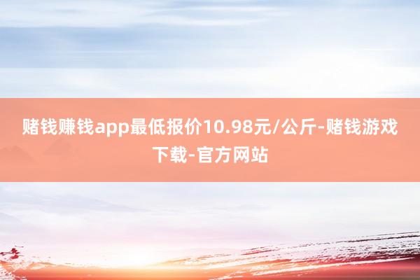 赌钱赚钱app最低报价10.98元/公斤-赌钱游戏下载-官方网站