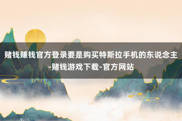 赌钱赚钱官方登录要是购买特斯拉手机的东说念主-赌钱游戏下载-官方网站