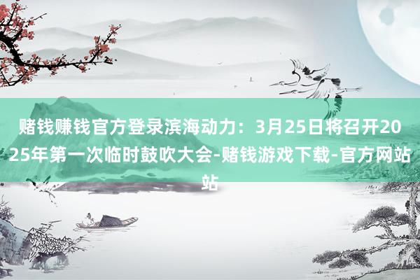 赌钱赚钱官方登录滨海动力：3月25日将召开2025年第一次临时鼓吹大会-赌钱游戏下载-官方网站
