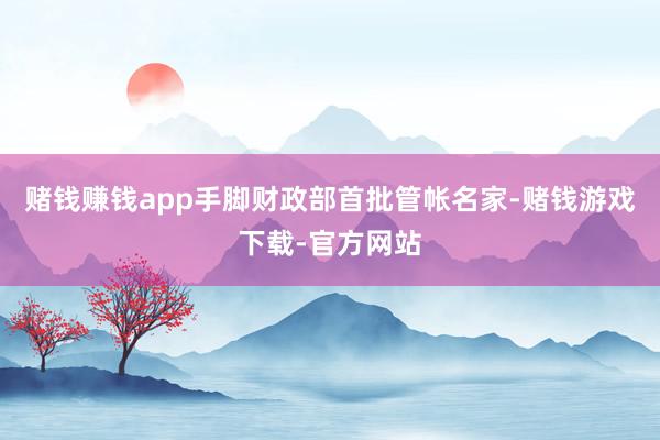赌钱赚钱app手脚财政部首批管帐名家-赌钱游戏下载-官方网站