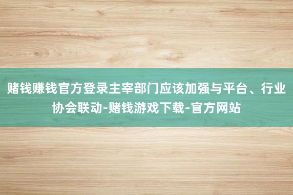 赌钱赚钱官方登录主宰部门应该加强与平台、行业协会联动-赌钱游戏下载-官方网站