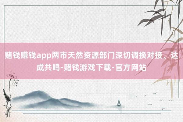 赌钱赚钱app两市天然资源部门深切调换对接、达成共鸣-赌钱游戏下载-官方网站