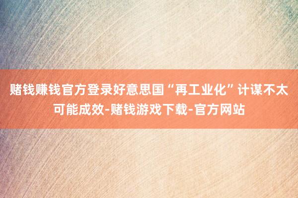 赌钱赚钱官方登录好意思国“再工业化”计谋不太可能成效-赌钱游戏下载-官方网站