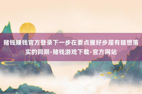 赌钱赚钱官方登录下一步在要点握好步履有瞎想落实的同期-赌钱游戏下载-官方网站
