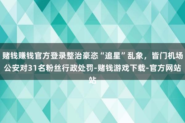 赌钱赚钱官方登录整治豪恣“追星”乱象，皆门机场公安对31名粉丝行政处罚-赌钱游戏下载-官方网站