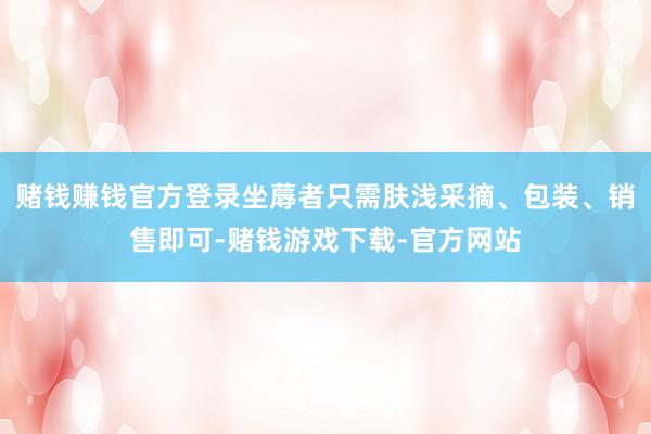 赌钱赚钱官方登录坐蓐者只需肤浅采摘、包装、销售即可-赌钱游戏下载-官方网站