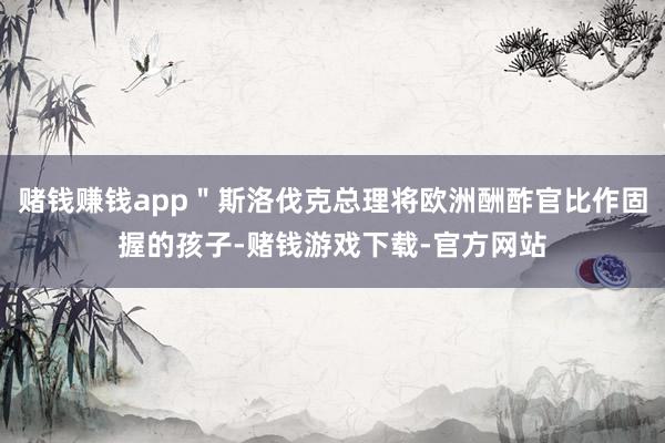 赌钱赚钱app＂斯洛伐克总理将欧洲酬酢官比作固握的孩子-赌钱游戏下载-官方网站