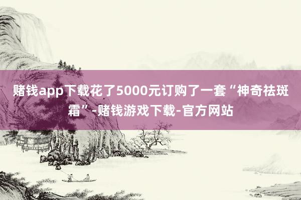 赌钱app下载花了5000元订购了一套“神奇祛斑霜”-赌钱游戏下载-官方网站