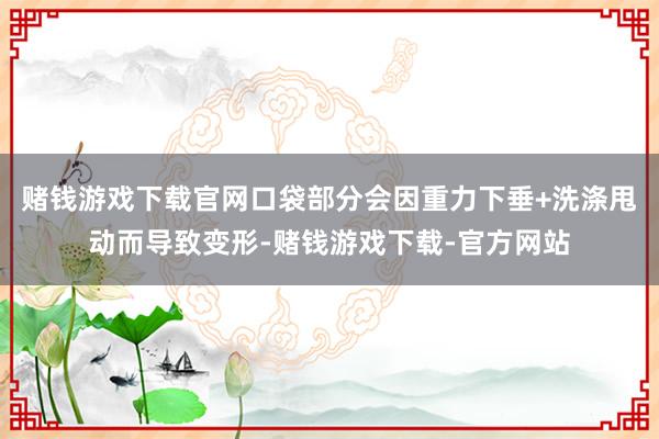 赌钱游戏下载官网口袋部分会因重力下垂+洗涤甩动而导致变形-赌钱游戏下载-官方网站
