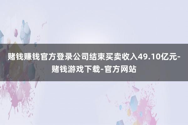 赌钱赚钱官方登录公司结束买卖收入49.10亿元-赌钱游戏下载-官方网站