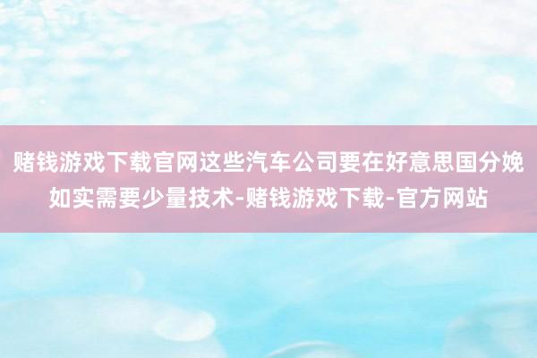 赌钱游戏下载官网这些汽车公司要在好意思国分娩如实需要少量技术-赌钱游戏下载-官方网站