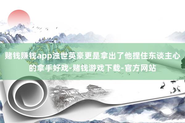赌钱赚钱app浊世英豪更是拿出了他捏住东谈主心的拿手好戏-赌钱游戏下载-官方网站