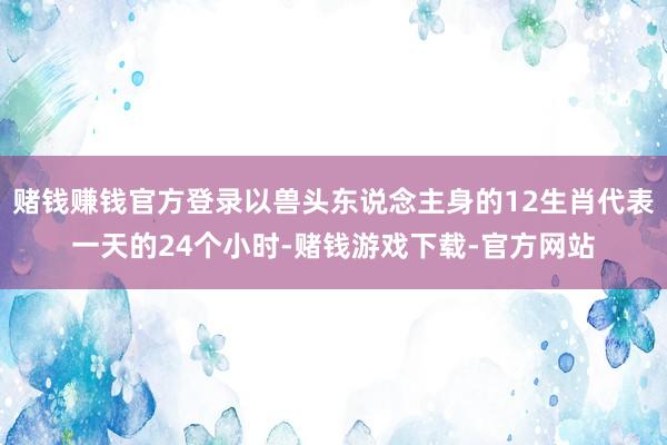 赌钱赚钱官方登录以兽头东说念主身的12生肖代表一天的24个小时-赌钱游戏下载-官方网站