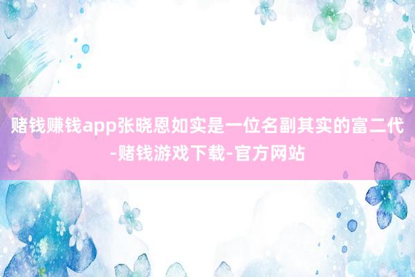 赌钱赚钱app张晓恩如实是一位名副其实的富二代-赌钱游戏下载-官方网站
