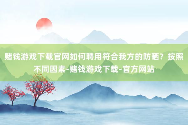 赌钱游戏下载官网如何聘用符合我方的防晒？按照不同因素-赌钱游戏下载-官方网站