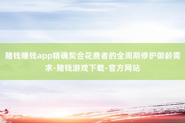 赌钱赚钱app精确契合花费者的全周期修护御龄需求-赌钱游戏下载-官方网站