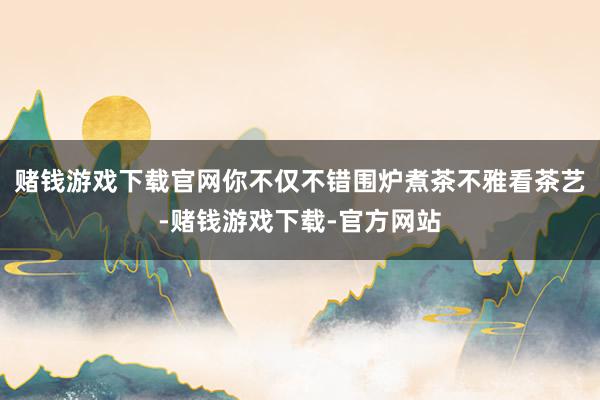 赌钱游戏下载官网你不仅不错围炉煮茶不雅看茶艺-赌钱游戏下载-官方网站