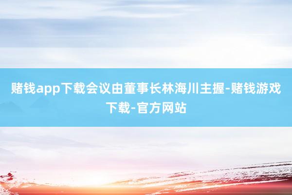 赌钱app下载会议由董事长林海川主握-赌钱游戏下载-官方网站