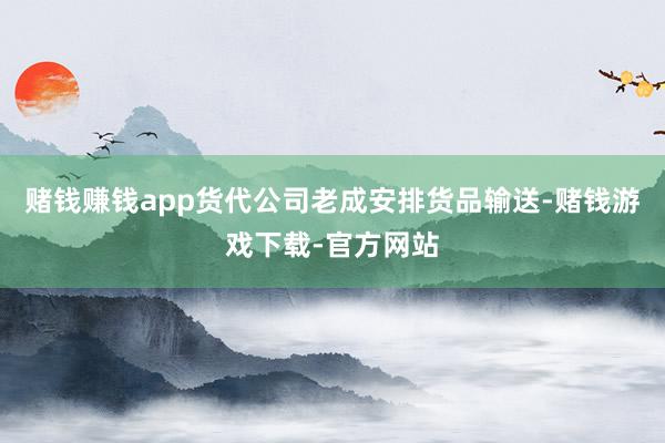 赌钱赚钱app货代公司老成安排货品输送-赌钱游戏下载-官方网站