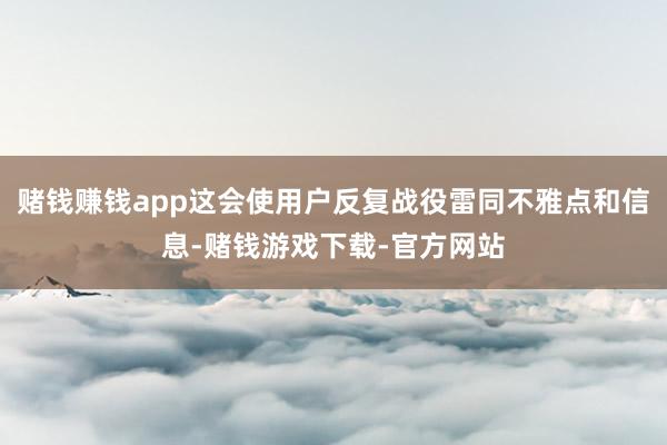 赌钱赚钱app这会使用户反复战役雷同不雅点和信息-赌钱游戏下载-官方网站