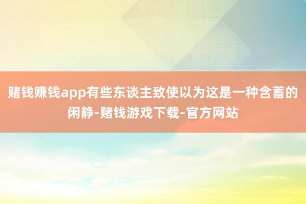 赌钱赚钱app有些东谈主致使以为这是一种含蓄的闲静-赌钱游戏下载-官方网站