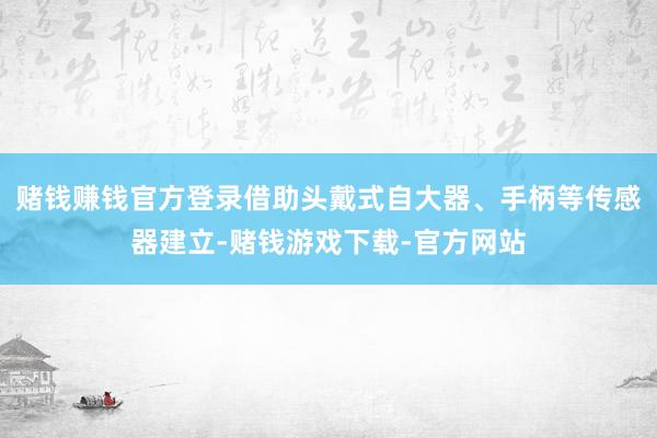 赌钱赚钱官方登录借助头戴式自大器、手柄等传感器建立-赌钱游戏下载-官方网站