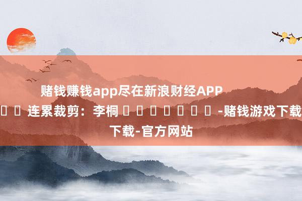 赌钱赚钱app尽在新浪财经APP            						连累裁剪：李桐 							-赌钱游戏下载-官方网站