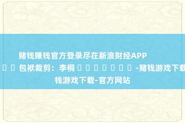赌钱赚钱官方登录尽在新浪财经APP            						包袱裁剪：李桐 							-赌钱游戏下载-官方网站