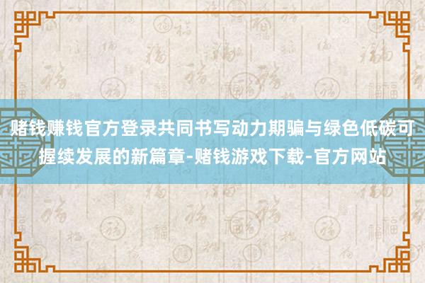 赌钱赚钱官方登录共同书写动力期骗与绿色低碳可握续发展的新篇章-赌钱游戏下载-官方网站