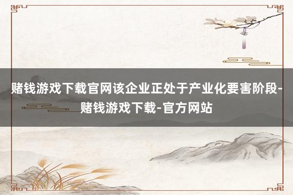 赌钱游戏下载官网该企业正处于产业化要害阶段-赌钱游戏下载-官方网站