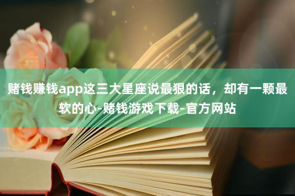 赌钱赚钱app这三大星座说最狠的话，却有一颗最软的心-赌钱游戏下载-官方网站