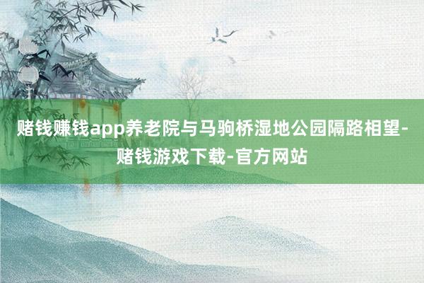 赌钱赚钱app养老院与马驹桥湿地公园隔路相望-赌钱游戏下载-官方网站