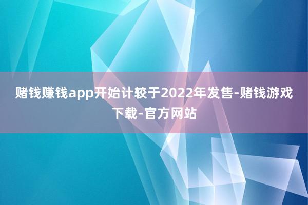 赌钱赚钱app开始计较于2022年发售-赌钱游戏下载-官方网站