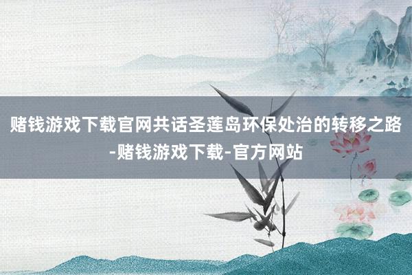 赌钱游戏下载官网共话圣莲岛环保处治的转移之路-赌钱游戏下载-官方网站