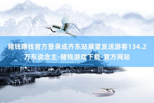 赌钱赚钱官方登录成齐东站展望发送游客134.2万东说念主-赌钱游戏下载-官方网站