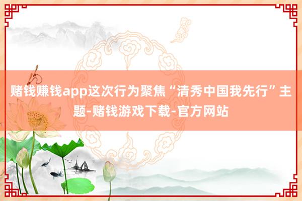 赌钱赚钱app这次行为聚焦“清秀中国我先行”主题-赌钱游戏下载-官方网站