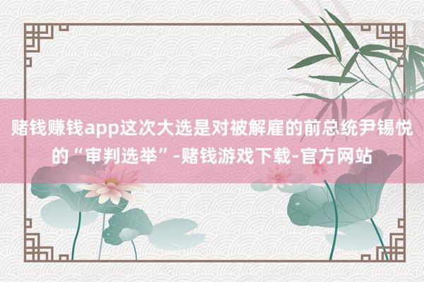 赌钱赚钱app这次大选是对被解雇的前总统尹锡悦的“审判选举”-赌钱游戏下载-官方网站