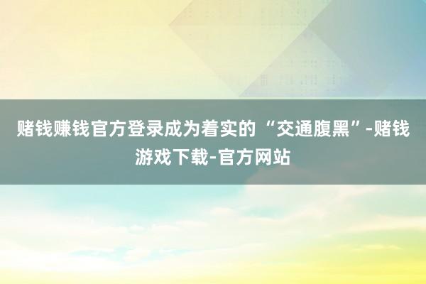 赌钱赚钱官方登录成为着实的 “交通腹黑”-赌钱游戏下载-官方网站