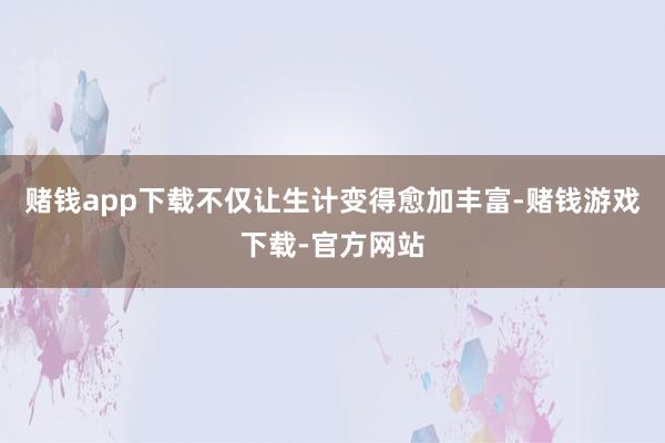 赌钱app下载不仅让生计变得愈加丰富-赌钱游戏下载-官方网站