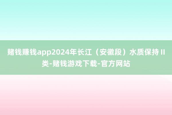 赌钱赚钱app2024年长江（安徽段）水质保持Ⅱ类-赌钱游戏下载-官方网站