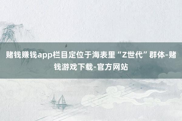 赌钱赚钱app栏目定位于海表里“Z世代”群体-赌钱游戏下载-官方网站