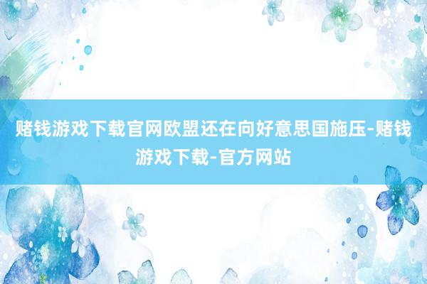 赌钱游戏下载官网欧盟还在向好意思国施压-赌钱游戏下载-官方网站